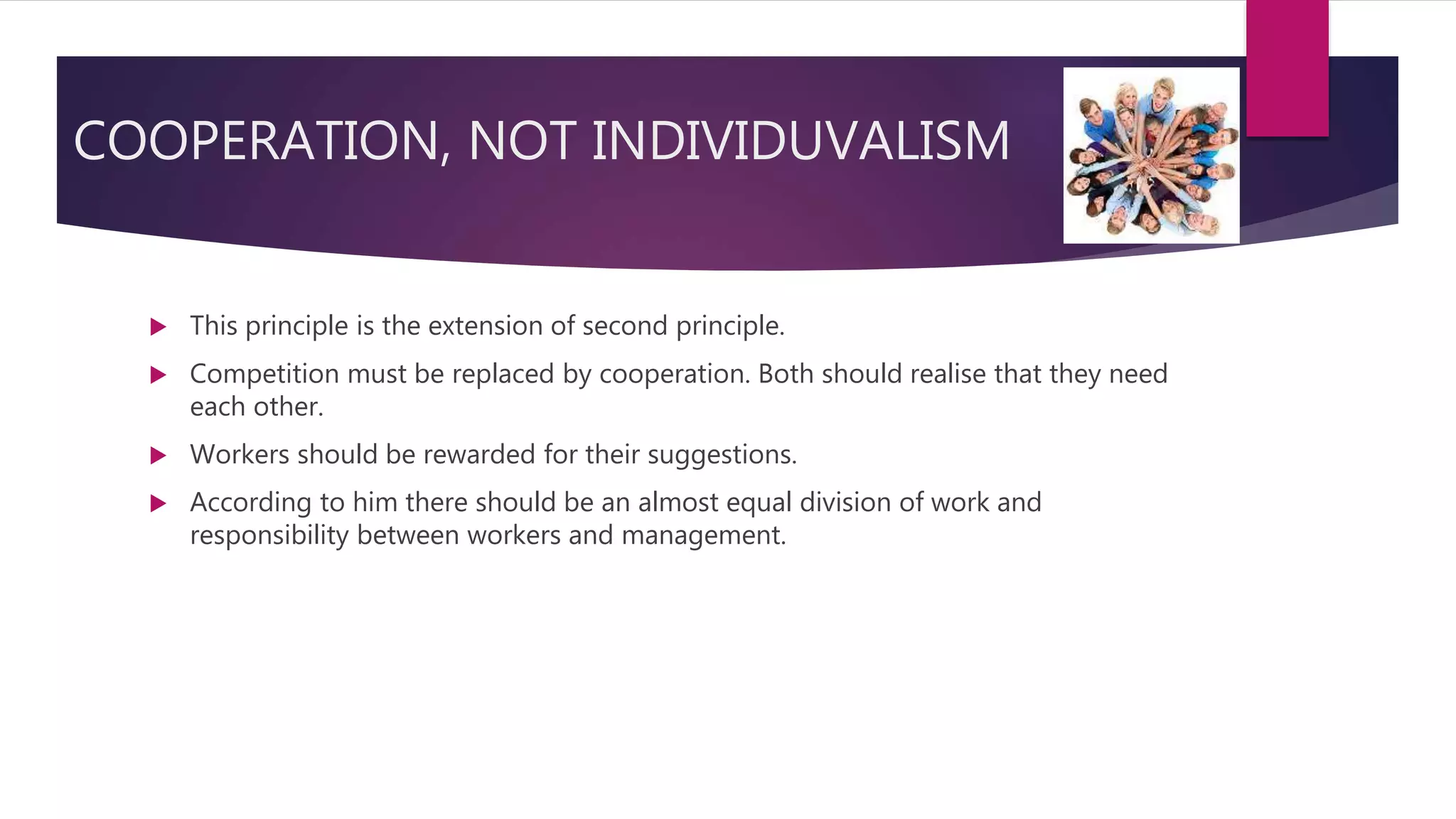 COOPERATION, NOT INDIVIDUVALISM
 This principle is the extension of second principle.
 Competition must be replaced by cooperation. Both should realise that they need
each other.
 Workers should be rewarded for their suggestions.
 According to him there should be an almost equal division of work and
responsibility between workers and management.
 