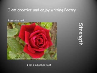 I am creative and enjoy writing Poetry

Roses are red….




                                                                    Strength
   http://www.flickr.com/photos/55948751@N00/3545478170/lightbox/




                             I am a published Poet
 