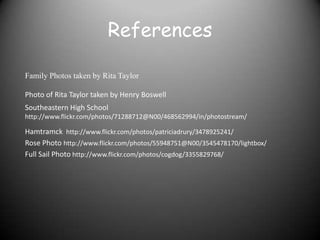 References

Family Photos taken by Rita Taylor

Photo of Rita Taylor taken by Henry Boswell
Southeastern High School
http://www.flickr.com/photos/71288712@N00/468562994/in/photostream/

Hamtramck http://www.flickr.com/photos/patriciadrury/3478925241/
Rose Photo http://www.flickr.com/photos/55948751@N00/3545478170/lightbox/
Full Sail Photo http://www.flickr.com/photos/cogdog/3355829768/
 