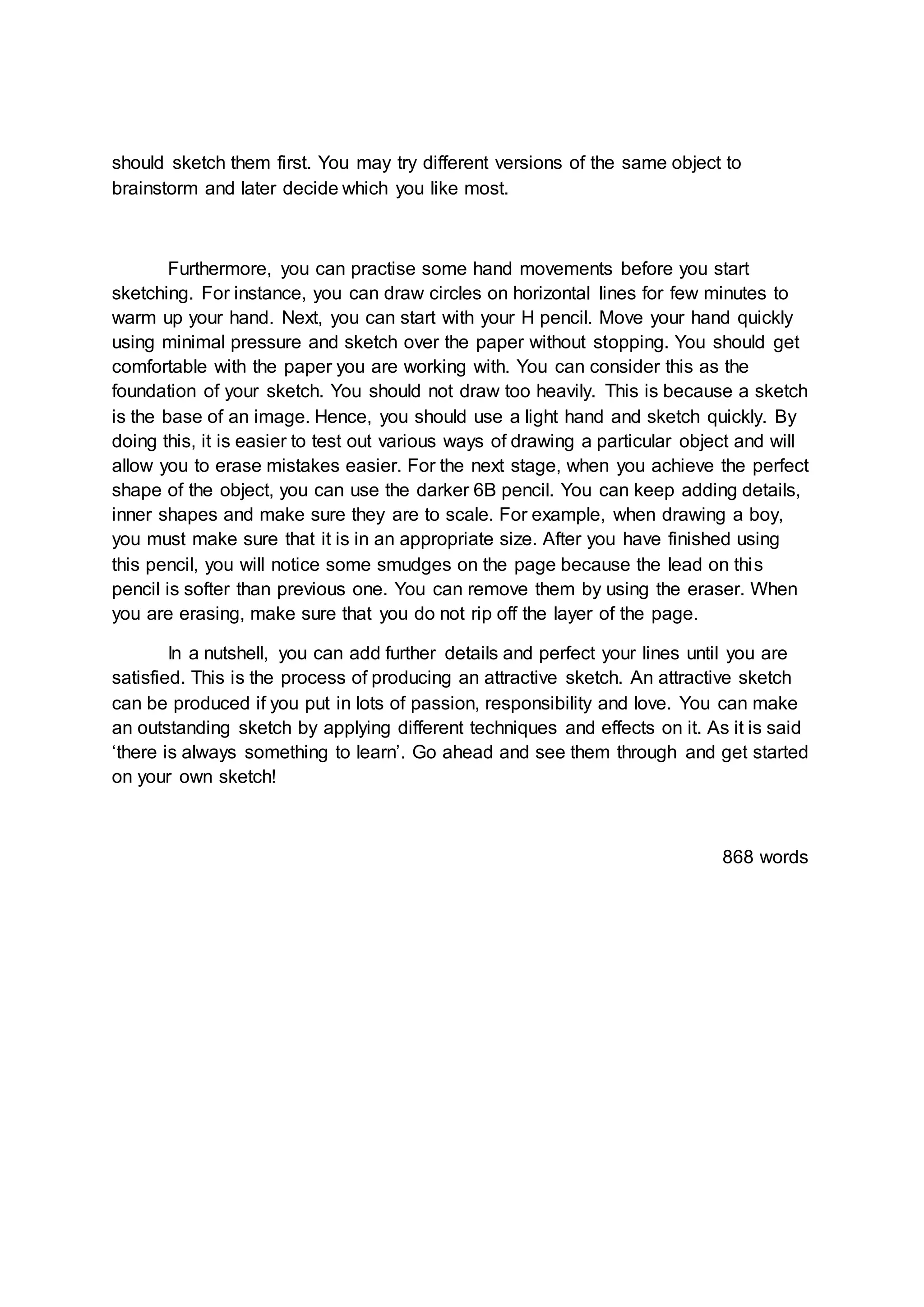 should sketch them first. You may try different versions of the same object to
brainstorm and later decide which you like most.
Furthermore, you can practise some hand movements before you start
sketching. For instance, you can draw circles on horizontal lines for few minutes to
warm up your hand. Next, you can start with your H pencil. Move your hand quickly
using minimal pressure and sketch over the paper without stopping. You should get
comfortable with the paper you are working with. You can consider this as the
foundation of your sketch. You should not draw too heavily. This is because a sketch
is the base of an image. Hence, you should use a light hand and sketch quickly. By
doing this, it is easier to test out various ways of drawing a particular object and will
allow you to erase mistakes easier. For the next stage, when you achieve the perfect
shape of the object, you can use the darker 6B pencil. You can keep adding details,
inner shapes and make sure they are to scale. For example, when drawing a boy,
you must make sure that it is in an appropriate size. After you have finished using
this pencil, you will notice some smudges on the page because the lead on this
pencil is softer than previous one. You can remove them by using the eraser. When
you are erasing, make sure that you do not rip off the layer of the page.
In a nutshell, you can add further details and perfect your lines until you are
satisfied. This is the process of producing an attractive sketch. An attractive sketch
can be produced if you put in lots of passion, responsibility and love. You can make
an outstanding sketch by applying different techniques and effects on it. As it is said
‘there is always something to learn’. Go ahead and see them through and get started
on your own sketch!
868 words
 