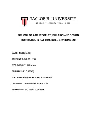 SCHOOL OF ARCHITECTURE, BUILDING AND DESIGN
FOUNDATION IN NATURAL BUILD ENVIRONMENT
NAME: Ng Hong Bin
STUDENT ID NO: 0319735
WORD COUNT: 868 words
ENGLISH 1 (ELG 30505)
WRITTEN ASSIGNMENT 1: PROCESS ESSAY
LECTURER: CASSANDRA WIJESURIA
SUBMISSION DATE: 2ND MAY 2014
 