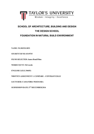 SCHOOL OF ARCHITECTURE, BUILDING AND DESIGN
THE DESIGN SCHOOL
FOUNDATION IN NATURAL BUILD ENVIRONMENT
NAME: NG HONG BIN
STUDENT ID NO: 0319735
FILMS SELECTED: James Bond Films
WORD COUNT: 942 words
ENGLISH 2 (ELG 30605)
WRITTEN ASSIGNMENT 1: COMPARE – CONTRAST ESSAY
LECTURER: CASSANDRA WIJESURIA
SUBMISSIONDATE: 5TH
DECEMBER2014
 