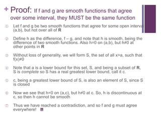 Proof: If f and g are smooth functions that agree over some interval, they MUST be the same functionLet f and g be two smooth functions that agree for some open interval (a,b), but not over all of RDefine h as the difference, f – g, and note that h is smooth, being the difference of two smooth functions. Also h=0 on (a,b), but h≠0 at other points in RWithout loss of generality, we will form S, the set of all x>a, such that f(x)≠0 Note that a is a lower bound for this set, S, and being a subset of R, S is complete so S has a real greatest lower bound, call it c.c, being a greatest lower bound of S, is also an element of S, since S is closedNow we see that h=0 on (a,c), but h≠0 at c. So, h is discontinuous at c, so then h cannot be smoothThus we have reached a contradiction, and so f and g must agree everywhere!