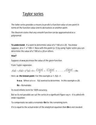 Taylor series

The tailor series provides a means to predict a function value at one point in
terms of the function value and its derivatives at another point.

The theorem states that any smooth function can be approximated as a
polynomial.



To understand: if u want to determine value of x^100 at x=20. You know
suppose, at x=1 x^100=1. Now with this point (x=1) by using Taylor series you can
determine the value of x^100 at x=20 or others.

How?

Suppose at x=a you know the value of the given function.

From Taylor expansion:
                                ( )∗          ( )∗                  ( )∗
  ( ) = ( )+       ( )∗ℎ+               +            	+ ......+             +
                                  !             !                      !

Here, a= the known point. For this example a=1, f(a) =1.

       h=x-a. Where at x=x f(x) wanted to determine. In this example x=20.

       Rn = Remainder.

Its need infinite term for 100% accuracy.

But as its not possible we cut the series in a significant figure say n. it is called nth
order equation.

To compensate we add a remainder Rn for the remaining term.

If n is equal to the actual order of the analytical equation than Rn is not needed.
 