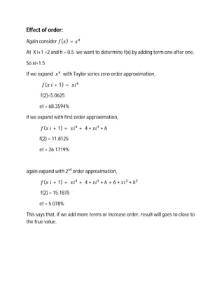 Effect of order:
Again consider ( ) =

At X i+1 =2 and h = 0.5 we want to determine f(x) by adding term one after one.

So xi=1.5

If we expand      with Taylor series zero order approximation,

         ( 	 + 1) = 	

       f(2)=5.0625

      et = 68.3594%

if we expand with first order approximation,

        ( 	 + 1) = 	      + 	4 ∗     ∗ℎ

      f(2) = 11.8125

      et = 26.1719%



again expand with 2nd order approximation,

        ( 	 + 1) = 	      + 	4 ∗     ∗ℎ+6∗         ∗ℎ

       f(2) = 15.1875

      et = 5.078%

This says that, if we add more terms or increase order, result will goes to close to
the true value.
 