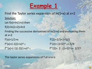 Example 1
Find the Taylor series expansion of ln(1+x) at x=2
Solution:
Let f(x)=ln(1+x) then
f(2)=ln(1+2)=ln3
Finding the successive derivatives of ln(1+x) and evaluating them
at x=2
f (x)=1/1+x
f (2)=1/1+2=1/3
f (x)=(-1)(1+x)^-2
f (2)=-(1+2)^-2=-1/9
f (x)=(-1)(-2)(1+x)^-3
f (2)= 2 .(1+2)^-3= 2/27
The taylor series expansions of f at x=a is

 