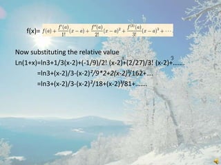 f(x)=
Now substituting the relative value
Ln(1+x)=ln3+1/3(x-2)+(-1/9)/2 (x-2)+(2/27)/3 (x-2)+…….
=ln3+(x-2)/3-(x-2)²/9*2+2(x-2)³/162+….
=ln3+(x-2)/3-(x-2)²/18+(x-2)³/81+…….

 