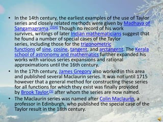 • In the 14th century, the earliest examples of the use of Taylor
series and closely related methods were given by Madhava of
Sangamagrama.[3][4] Though no record of his work
survives, writings of later Indian mathematicians suggest that
he found a number of special cases of the Taylor
series, including those for the trigonometric
functions of sine, cosine, tangent, and arctangent. The Kerala
school of astronomy and mathematics further expanded his
works with various series expansions and rational
approximations until the 16th century.
• In the 17th century, James Gregory also worked in this area
and published several Maclaurin series. It was not until 1715
however that a general method for constructing these series
for all functions for which they exist was finally provided
by Brook Taylor,[5] after whom the series are now named.
• The Maclaurin series was named after Colin Maclaurin, a
professor in Edinburgh, who published the special case of the
Taylor result in the 18th century.

 
