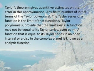 Taylor’s theorem gives quantitive estimates on the
error in this approximation. Any finite number of initial
terms of the Taylor polynomial. The Taylor series of a
function is the limit of that function’s Taylor
polynomials, provide that the limit exists. A function
may not be equal to its Taylor series, even point. A
function that is equal to its Taylor series in an open
interval or a disc in the complex plane) is known as an
analytic function.

 
