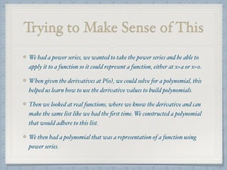 Trying to Make Sense of This
We had a power series, we wanted to take the power series and be able to
apply it to a function so it could represent a function, either at x=a or x=0.
When given the derivatives at P(0), we could solve for a polynomial, this
helped us learn how to use the derivative values to build polynomials.
Then we looked at real functions, where we know the derivative and can
make the same list like we had the ﬁrst time. We constructed a polynomial
that would adhere to this list.
We then had a polynomial that was a representation of a function using
power series.
 