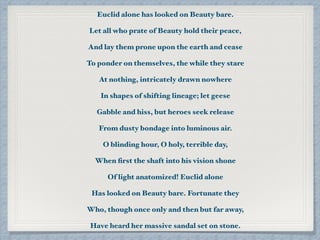 Euclid alone has looked on Beauty bare.
Let all who prate of Beauty hold their peace,
And lay them prone upon the earth and cease
To ponder on themselves, the while they stare
At nothing, intricately drawn nowhere
In shapes of shifting lineage; let geese
Gabble and hiss, but heroes seek release
From dusty bondage into luminous air.
O blinding hour, O holy, terrible day,
When ﬁrst the shaft into his vision shone
Of light anatomized! Euclid alone
Has looked on Beauty bare. Fortunate they
Who, though once only and then but far away,
Have heard her massive sandal set on stone.
 