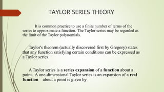 TAYLOR SERIES THEORY
It is common practice to use a finite number of terms of the
series to approximate a function. The Taylor series may be regarded as
the limit of the Taylor polynomials.
Taylor's theorem (actually discovered first by Gregory) states
that any function satisfying certain conditions can be expressed as
a Taylor series.
A Taylor series is a series expansion of a function about a
point. A one-dimensional Taylor series is an expansion of a real
function about a point is given by
 