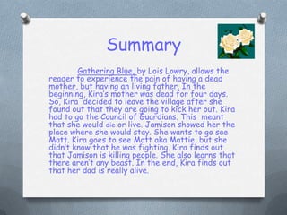 SummaryGathering Blue, by Lois Lowry, allows the reader to experience the pain of having a dead mother, but having an living father. In the beginning, Kira’s mother was dead for four days. So, Kira  decided to leave the village after she found out that they are going to kick her out. Kira had to go the Council of Guardians. This  meant that she would die or live. Jamison showed her the place where she would stay. She wants to go see Matt. Kira goes to see Matt aka Mattie, but she didn’t know that he was fighting. Kira finds out that Jamison is killing people. She also learns that there aren’t any beast. In the end, Kira finds out that her dad is really alive.