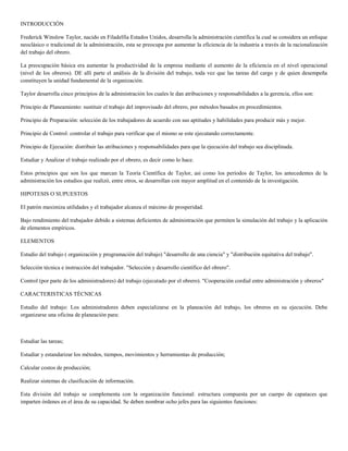 INTRODUCCIÓN

Frederick Winslow Taylor, nacido en Filadelfia Estados Unidos, desarrolla la administración científica la cual se considera un enfoque
neoclásico o tradicional de la administración, esta se preocupa por aumentar la eficiencia de la industria a través de la racionalización
del trabajo del obrero.

La preocupación básica era aumentar la productividad de la empresa mediante el aumento de la eficiencia en el nivel operacional
(nivel de los obreros). DE allí parte el análisis de la división del trabajo, toda vez que las tareas del cargo y de quien desempeña
constituyen la unidad fundamental de la organización.

Taylor desarrolla cinco principios de la administración los cuales le dan atribuciones y responsabilidades a la gerencia, ellos son:

Principio de Planeamiento: sustituir el trabajo del improvisado del obrero, por métodos basados en procedimientos.

Principio de Preparación: selección de los trabajadores de acuerdo con sus aptitudes y habilidades para producir más y mejor.

Principio de Control: controlar el trabajo para verificar que el mismo se este ejecutando correctamente.

Principio de Ejecución: distribuir las atribuciones y responsabilidades para que la ejecución del trabajo sea disciplinada.

Estudiar y Analizar el trabajo realizado por el obrero, es decir como lo hace.

Estos principios que son los que marcan la Teoría Científica de Taylor, así como los períodos de Taylor, los antecedentes de la
administración los estudios que realizó, entre otros, se desarrollan con mayor amplitud en el contenido de la investigación.

HIPOTESIS O SUPUESTOS

El patrón maximiza utilidades y el trabajador alcanza el máximo de prosperidad.

Bajo rendimiento del trabajador debido a sistemas deficientes de administración que permiten la simulación del trabajo y la aplicación
de elementos empíricos.

ELEMENTOS

Estudio del trabajo ( organización y programación del trabajo) "desarrollo de una ciencia" y "distribución equitativa del trabajo".

Selección técnica e instrucción del trabajador. "Selección y desarrollo científico del obrero".

Control (por parte de los administradores) del trabajo (ejecutado por el obrero). "Cooperación cordial entre administración y obreros"

CARACTERISTICAS TÉCNICAS

Estudio del trabajo: Los administradores deben especializarse en la planeación del trabajo, los obreros en su ejecución. Debe
organizarse una oficina de planeación para:



Estudiar las tareas;

Estudiar y estandarizar los métodos, tiempos, movimientos y herramientas de producción;

Calcular costos de producción;

Realizar sistemas de clasificación de información.

Esta división del trabajo se complementa con la organización funcional: estructura compuesta por un cuerpo de capataces que
imparten órdenes en el área de su capacidad. Se deben nombrar ocho jefes para las siguientes funciones:
 