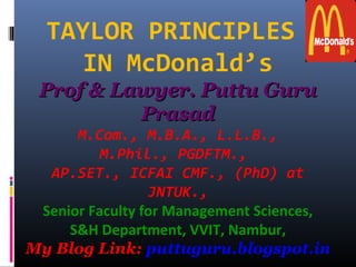 TAYLOR PRINCIPLES
IN McDonald’s
Prof & Lawyer. Puttu Guru Prof & Lawyer. Puttu Guru 
PrasadPrasad
M.Com., M.B.A., L.L.B.,
M.Phil., PGDFTM.,
AP.SET., ICFAI CMF., (PhD) at
JNTUK.,
Senior Faculty for Management Sciences,
S&H Department, VVIT, Nambur,
My Blog Link: puttuguru.blogspot.in
 