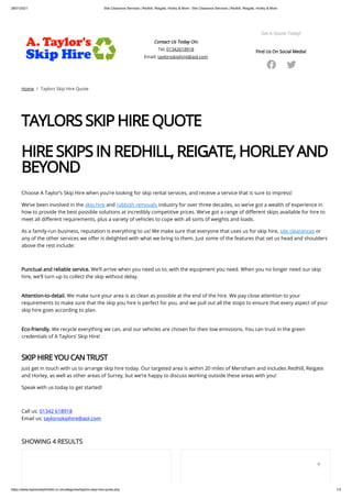 28/01/2021 Site Clearance Services | Redhill, Reigate, Horley & More - Site Clearance Services | Redhill, Reigate, Horley & More
https://www.taylorsskiphireltd.co.uk/categories/taylors-skip-hire-quote.php 1/3
Contact Us Today On:
Tel: 01342618918
Email: taylorsskiphire@aol.com
Get A Quote Today!
Find Us On Social Media!
 
Home / Taylors Skip Hire Quote
TAYLORS SKIP HIRE QUOTE
 
HIRE SKIPS IN REDHILL, REIGATE, HORLEY AND
BEYOND  
 
Choose A Taylor’s Skip Hire when you’re looking for skip rental services, and receive a service that is sure to impress!
We’ve been involved in the skip hire and rubbish removals industry for over three decades, so we’ve got a wealth of experience in
how to provide the best possible solutions at incredibly competitive prices. We’ve got a range of di erent skips available for hire to
meet all di erent requirements, plus a variety of vehicles to cope with all sorts of weights and loads.
As a family-run business, reputation is everything to us! We make sure that everyone that uses us for skip hire, site clearances or
any of the other services we o er is delighted with what we bring to them. Just some of the features that set us head and shoulders
above the rest include:
 
Punctual and reliable service. We’ll arrive when you need us to, with the equipment you need. When you no longer need our skip
hire, we’ll turn up to collect the skip without delay.
 
Attention-to-detail. We make sure your area is as clean as possible at the end of the hire. We pay close attention to your
requirements to make sure that the skip you hire is perfect for you, and we pull out all the stops to ensure that every aspect of your
skip hire goes according to plan.
 
Eco-friendly. We recycle everything we can, and our vehicles are chosen for their low emissions. You can trust in the green
credentials of A Taylors’ Skip Hire!
 
SKIP HIRE YOU CAN TRUST
Just get in touch with us to arrange skip hire today. Our targeted area is within 20 miles of Merstham and includes Redhill, Reigate
and Horley, as well as other areas of Surrey, but we’re happy to discuss working outside these areas with you!
Speak with us today to get started!
 
Call us: 01342 618918
Email us: taylorsskiphire@aol.com
SHOWING 4 RESULTS

 