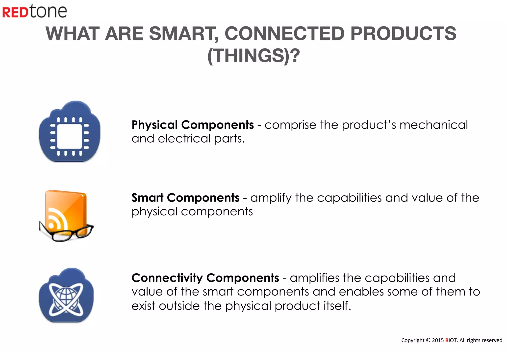 Copyright	
  ©	
  2015	
  RIOT.	
  All	
  rights	
  reserved	
  
WHAT ARE SMART, CONNECTED PRODUCTS
(THINGS)?
Physical Components - comprise the product’s mechanical
and electrical parts.
Smart Components - amplify the capabilities and value of the
physical components
Connectivity Components - amplifies the capabilities and
value of the smart components and enables some of them to
exist outside the physical product itself.
 
