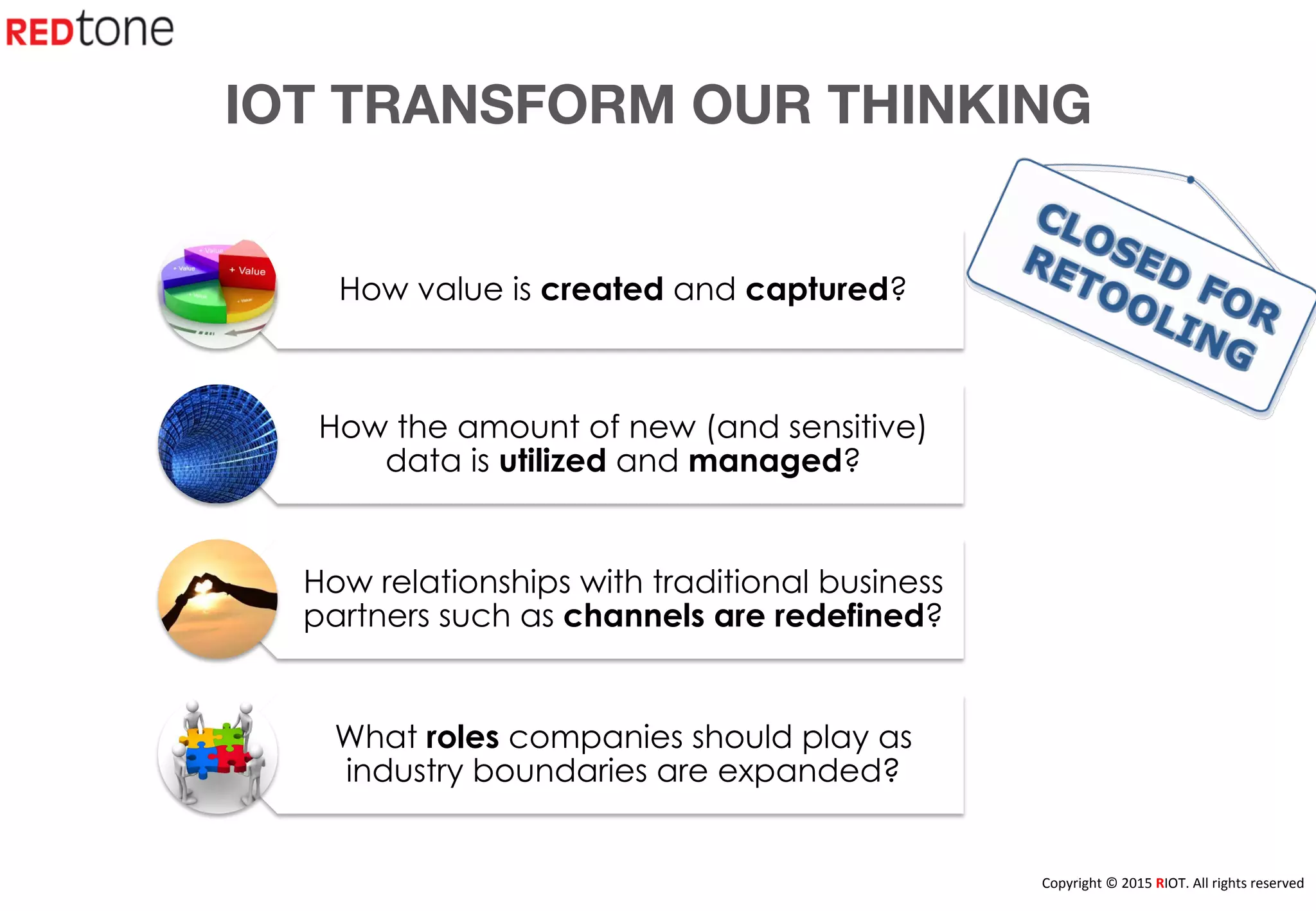 Copyright	
  ©	
  2015	
  RIOT.	
  All	
  rights	
  reserved	
  
How value is created and captured?
How the amount of new (and sensitive)
data is utilized and managed?
How relationships with traditional business
partners such as channels are redefined?
What roles companies should play as
industry boundaries are expanded?
IOT TRANSFORM OUR THINKING
 