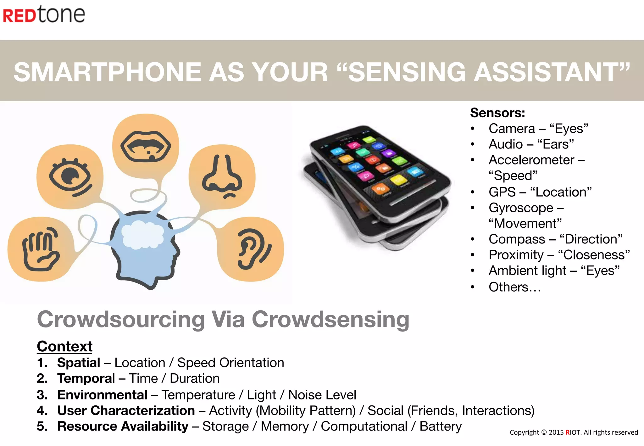 Copyright	
  ©	
  2015	
  RIOT.	
  All	
  rights	
  reserved	
  
SMARTPHONE AS YOUR “SENSING ASSISTANT”
Sensors:
•  Camera – “Eyes”
•  Audio – “Ears”
•  Accelerometer –
“Speed”
•  GPS – “Location”
•  Gyroscope –
“Movement”
•  Compass – “Direction”
•  Proximity – “Closeness”
•  Ambient light – “Eyes”
•  Others…
Crowdsourcing Via Crowdsensing
Context
1.  Spatial – Location / Speed Orientation
2.  Temporal – Time / Duration
3.  Environmental – Temperature / Light / Noise Level
4.  User Characterization – Activity (Mobility Pattern) / Social (Friends, Interactions)
5.  Resource Availability – Storage / Memory / Computational / Battery
 