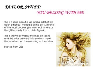 TAYLOR SWIFT;   YOU BELONG WITH ME This is a song about a lad and a girl that like each other but the lad is going out with one of the most popular girls in school, where as the girl he really likes is a bit of geek. This is shown by mainly the mise en scene and the lyrics are very sinister which shows the emotion and the meaning of the video. Started from 2:36 