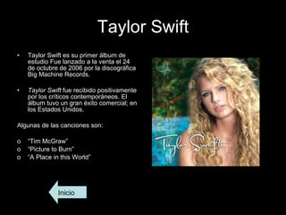Taylor Swift Taylor Swift es su primer álbum de estudio Fue lanzado a la venta el 24 de octubre de 2006 por la discográfica Big Machine Records. Taylor Swift  fue recibido positivamente por los críticos contemporáneos. El álbum tuvo un gran éxito comercial; en los Estados Unidos.  Algunas de las canciones son: “ Tim McGraw” “ Picture to Burn” “ A Place in this World” Inicio 
