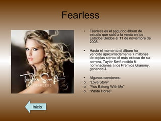 Fearless Fearless es el segundo álbum de estudio que salió a la venta en los Estados Unidos el 11 de noviembre de 2008.  Hasta el momento el álbum ha vendido aproximadamente 7 millones de copias siendo el más exitoso de su carrera. Taylor Swift recibió 8 nominaciones a los Premios Grammy, ganando 4. Algunas canciones: “ Love Story” “ You Belong With Me” “ White Horse” Inicio 