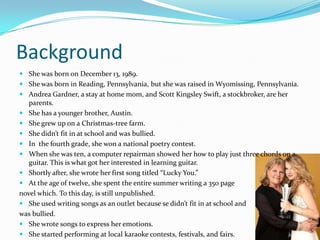 Background
 She was born on December 13, 1989.
 She was born in Reading, Pennsylvania, but she was raised in Wyomissing, Pennsylvania.
 Andrea Gardner, a stay at home mom, and Scott Kingsley Swift, a stockbroker, are her
  parents.
 She has a younger brother, Austin.
 She grew up on a Christmas-tree farm.
 She didn’t fit in at school and was bullied.
 In the fourth grade, she won a national poetry contest.
 When she was ten, a computer repairman showed her how to play just three chords on a
  guitar. This is what got her interested in learning guitar.
 Shortly after, she wrote her first song titled “Lucky You.”
 At the age of twelve, she spent the entire summer writing a 350 page
novel which. To this day, is still unpublished.
 She used writing songs as an outlet because se didn’t fit in at school and
was bullied.
 She wrote songs to express her emotions.
 She started performing at local karaoke contests, festivals, and fairs.
 