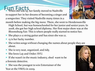 Fun Factsher family moved to Nashville
 
 When she was 14,
 to support her in her dreams of becoming a singer and
 a songwriter. They visited Nashville many times in a
 month before making the big move. There, she went to Hendersonville
    High School, but was homeschooled for her junior and senior years. In
    2008, she got her high school diploma. Her first major show was at the
    Bloomsburg Fair. This is where people really started to notice her.
  She plays a 12 string guitar and has since she was 12.
  13 is her lucky number.
  She writes songs without changing the names about people they are
    about.
  She is very neat, organized, and tidy.
  She loves Lay and Order: SVU.
  If she wasn’t in the music industry, shed want to be
 a forensic detective.
  She was the youngest to win Entertainer of the
 Year at the VMA’s in 2009.
 