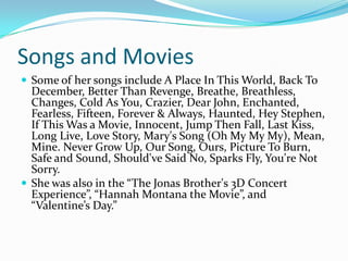 Songs and Movies
 Some of her songs include A Place In This World, Back To
  December, Better Than Revenge, Breathe, Breathless,
  Changes, Cold As You, Crazier, Dear John, Enchanted,
  Fearless, Fifteen, Forever & Always, Haunted, Hey Stephen,
  If This Was a Movie, Innocent, Jump Then Fall, Last Kiss,
  Long Live, Love Story, Mary's Song (Oh My My My), Mean,
  Mine. Never Grow Up, Our Song, Ours, Picture To Burn,
  Safe and Sound, Should've Said No, Sparks Fly, You're Not
  Sorry.
 She was also in the “The Jonas Brother's 3D Concert
  Experience”, “Hannah Montana the Movie”, and
  “Valentine’s Day.”
 