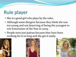 Rule player
 She is a good girl who plays by the rules.
 Although some disagree because they think she was
  too young and not deserving of being the youngest to
  win Entertainer of the Year in 2009.
 People were just jealous because they have been
  working for it so long and she got it easily.
 