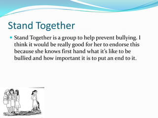 Stand Together
 Stand Together is a group to help prevent bullying. I
 think it would be really good for her to endorse this
 because she knows first hand what it’s like to be
 bullied and how important it is to put an end to it.
 