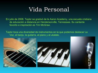Vida Personal
En julio de 2008, Taylor se graduó de la Aaron Academy, una escuela cristiana
   de educación a distancia en Hendersonville, Tennessee. Su cantante
   favorito e inspiración es Tim McGraw.

Taylor toca una diversidad de instrumentos en la que podemos destacar La
   Voz, el banjo, la guitarra, el piano y el ukelele.
 