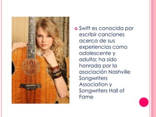  Swift es conocida por
escribir canciones
acerca de sus
experiencias como
adolescente y
adulta; ha sido
honrada por la
asociación Nashville
Songwriters
Association y
Songwriters Hall of
Fame
 