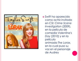  Swift ha aparecido
como actriz invitada
en CSI: Crime Scene
Investigation (2009),
en la película de
comedia Valentine's
Day (2010) y en la
película
animada The Lorax,
en la cual puso su
voz en el personaje
de Audrey
 