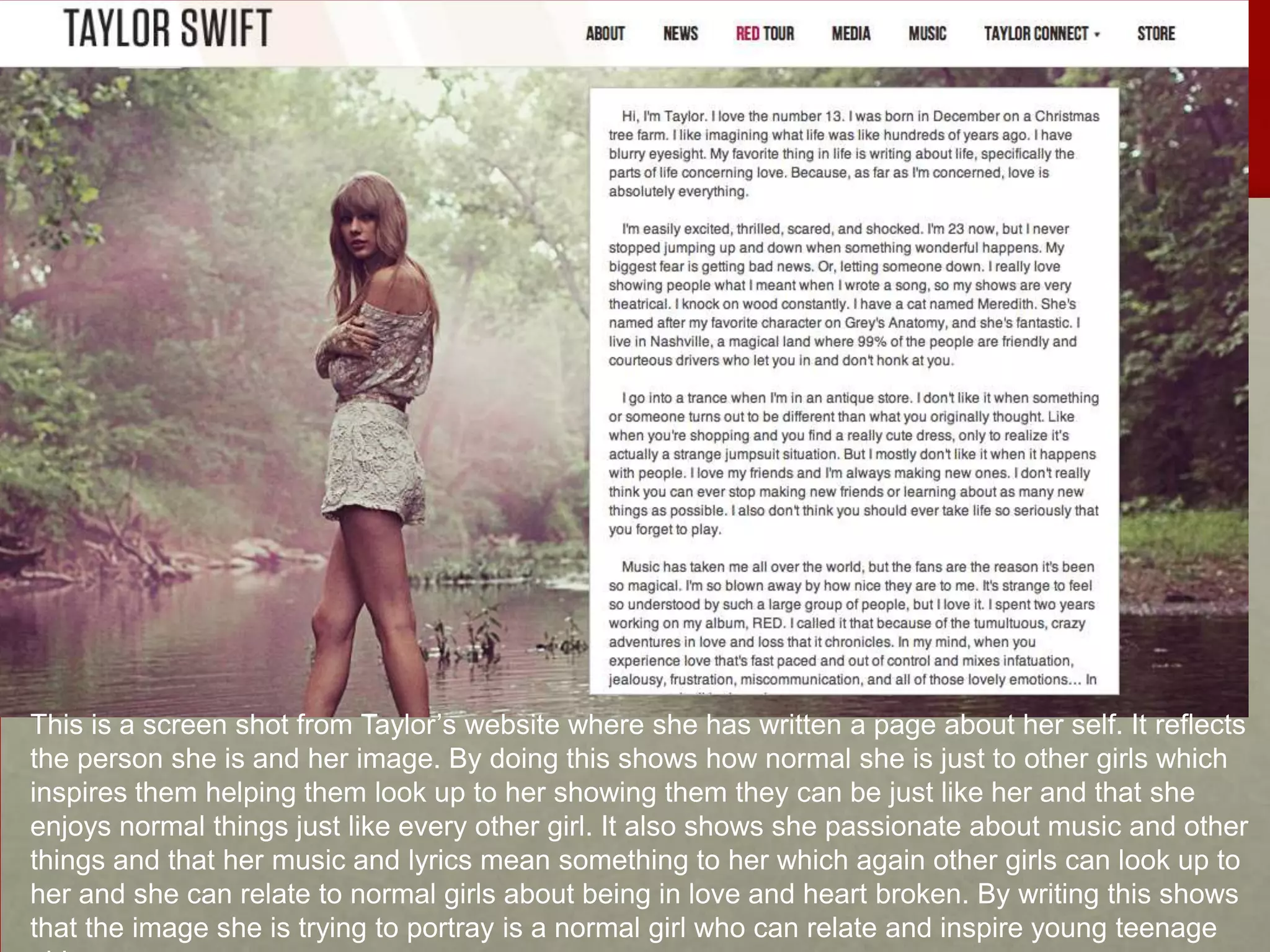 This is a screen shot from Taylor’s website where she has written a page about her self. It reflects
the person she is and her image. By doing this shows how normal she is just to other girls which
inspires them helping them look up to her showing them they can be just like her and that she
enjoys normal things just like every other girl. It also shows she passionate about music and other
things and that her music and lyrics mean something to her which again other girls can look up to
her and she can relate to normal girls about being in love and heart broken. By writing this shows
that the image she is trying to portray is a normal girl who can relate and inspire young teenage

 