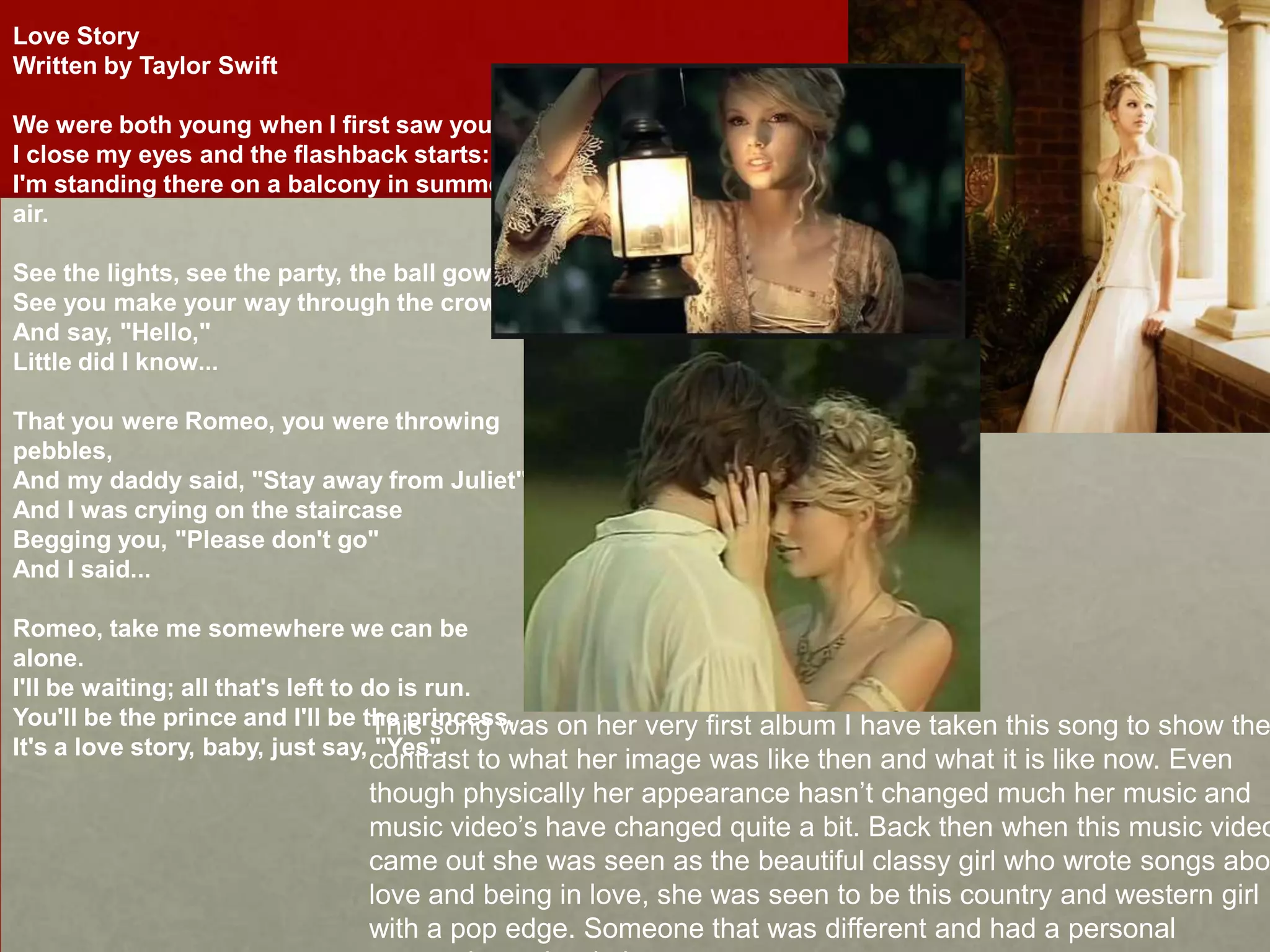 Love Story
Written by Taylor Swift
We were both young when I first saw you.
I close my eyes and the flashback starts:
I'm standing there on a balcony in summer
air.
See the lights, see the party, the ball gowns.
See you make your way through the crowd
And say, "Hello,"
Little did I know...
That you were Romeo, you were throwing
pebbles,
And my daddy said, "Stay away from Juliet"
And I was crying on the staircase
Begging you, "Please don't go"
And I said...

Romeo, take me somewhere we can be
alone.
I'll be waiting; all that's left to do is run.
You'll be the prince and I'll be the princess,
This song was on her very first album I have taken this song to show the
It's a love story, baby, just say, "Yes".

contrast to what her image was like then and what it is like now. Even
though physically her appearance hasn’t changed much her music and
music video’s have changed quite a bit. Back then when this music video
came out she was seen as the beautiful classy girl who wrote songs abo
love and being in love, she was seen to be this country and western girl
with a pop edge. Someone that was different and had a personal

 