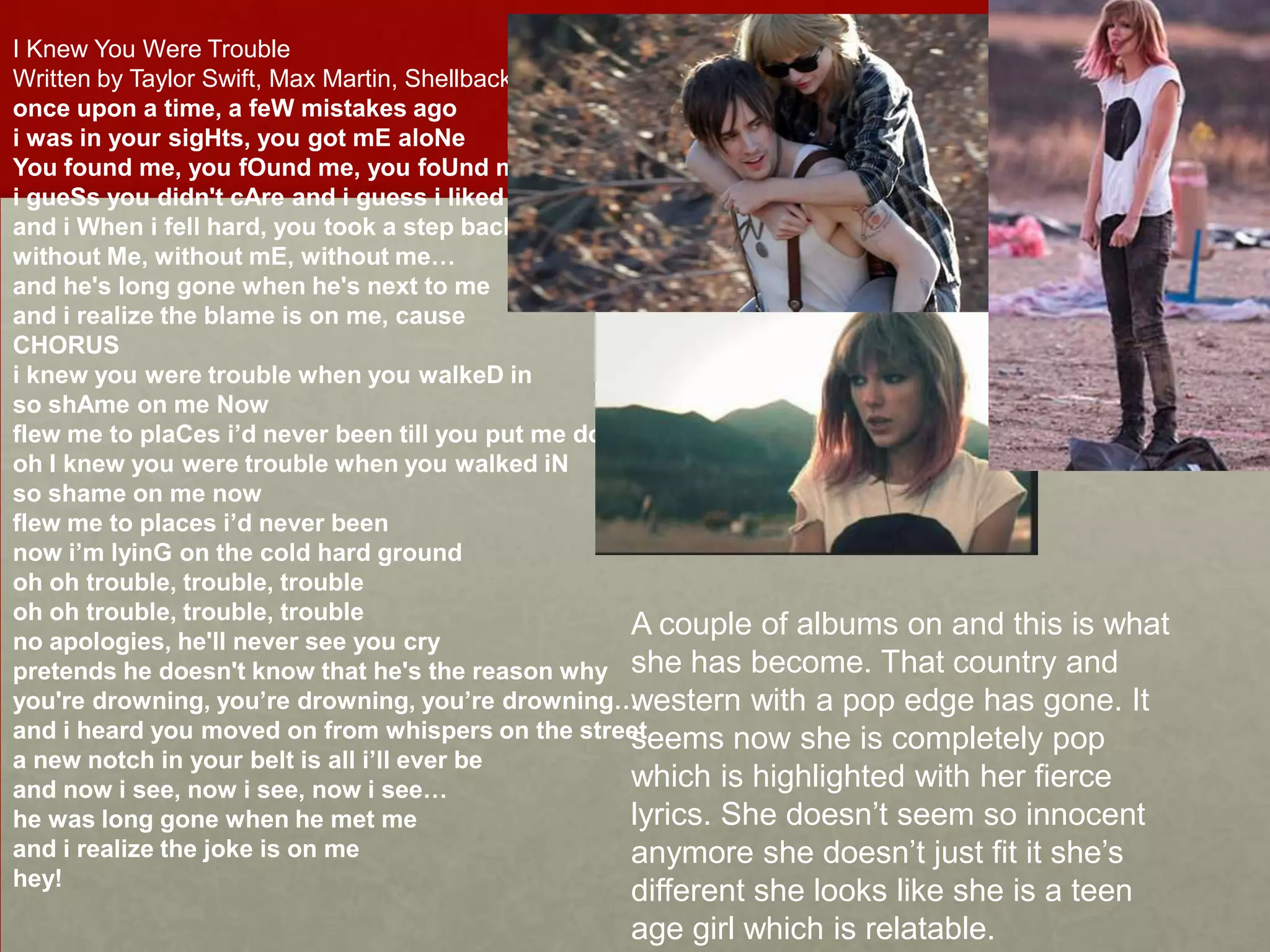 I Knew You Were Trouble
Written by Taylor Swift, Max Martin, Shellback
once upon a time, a feW mistakes ago
i was in your sigHts, you got mE aloNe
You found me, you fOund me, you foUnd me…
i gueSs you didn't cAre and i guess i liked that
and i When i fell hard, you took a step back
without Me, without mE, without me…
and he's long gone when he's next to me
and i realize the blame is on me, cause
CHORUS
i knew you were trouble when you walkeD in
so shAme on me Now
flew me to plaCes i’d never been till you put me down
oh I knew you were trouble when you walked iN
so shame on me now
flew me to places i’d never been
now i’m lyinG on the cold hard ground
oh oh trouble, trouble, trouble
oh oh trouble, trouble, trouble
A couple of albums on and this is what
no apologies, he'll never see you cry
pretends he doesn't know that he's the reason why she has become. That country and
you're drowning, you’re drowning, you’re drowning…
western with a pop edge has gone. It
and i heard you moved on from whispers on the street
seems now she is completely pop
a new notch in your belt is all i’ll ever be
which is highlighted with her fierce
and now i see, now i see, now i see…
lyrics. She doesn’t seem so innocent
he was long gone when he met me
and i realize the joke is on me
anymore she doesn’t just fit it she’s
hey!

different she looks like she is a teen
age girl which is relatable.

 