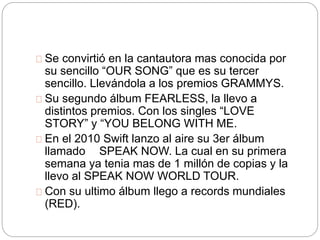 Se convirtió en la cantautora mas conocida por 
su sencillo “OUR SONG” que es su tercer 
sencillo. Llevándola a los premios GRAMMYS. 
Su segundo álbum FEARLESS, la llevo a 
distintos premios. Con los singles “LOVE 
STORY” y “YOU BELONG WITH ME. 
En el 2010 Swift lanzo al aire su 3er álbum 
llamado SPEAK NOW. La cual en su primera 
semana ya tenia mas de 1 millón de copias y la 
llevo al SPEAK NOW WORLD TOUR. 
Con su ultimo álbum llego a records mundiales 
(RED). 
 