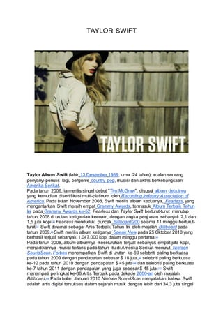 TAYLOR SWIFT 
Taylor Alison Swift (lahir 13 Desember 1989; umur 24 tahun) adalah seorang 
penyanyi-penulis lagu bergenre country pop, musisi dan aktris berkebangsaan 
Amerika Serikat. 
Pada tahun 2006, ia merilis singel debut "Tim McGraw", disusul album debutnya 
yang kemudian disertifikasi multi-platinum oleh Recording Industry Association of 
America. Pada bulan November 2008, Swift merilis album keduanya, Fearless, yang 
mengantarkan Swift meraih empat Grammy Awards, termasuk Album Terbaik Tahun 
Ini pada Grammy Awards ke-52. Fearless dan Taylor Swift berturut-turut menutup 
tahun 2008 di urutan ketiga dan keenam, dengan angka penjualan sebanyak 2,1 dan 
1,5 juta kopi.[6] Fearless menduduki puncak Billboard 200 selama 11 minggu berturut-turut.[ 
7] Swift dinamai sebagai Artis Terbaik Tahun Ini oleh majalah Billboard pada 
tahun 2009.[8] Swift merilis album ketiganya Speak Now pada 25 Oktober 2010 yang 
berhasil terjual sebanyak 1.047.000 kopi dalam minggu pertama.[1] 
Pada tahun 2008, album-albumnya keseluruhan terjual sebanyak empat juta kopi, 
menjadikannya musisi terlaris pada tahun itu di Amerika Serikat menurut Nielsen 
SoundScan. Forbes menempatkan Swift di urutan ke-69 selebriti paling berkuasa 
pada tahun 2009 dengan pendapatan sebesar $ 18 juta,[9] selebriti paling berkuasa 
ke-12 pada tahun 2010 dengan pendapatan $ 45 juta[10] dan selebriti paling berkuasa 
ke-7 tahun 2011 dengan pendapatan yang juga sebesar $ 45 juta.[11] Swift 
menempati peringkat ke-38 Artis Terbaik pada dekade 2000-an oleh majalah 
Billboard.[12] Pada bulan Januari 2010 Nielsen SoundScan menyatakan bahwa Swift 
adalah artis digital tersukses dalam sejarah musik dengan lebih dari 34,3 juta singel 
 