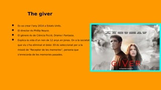 The giver
● Es va crear l’any 2014 a Estats Units.
● El director és Phillip Noyce.
● El gènere és de Ciència Ficció, Drama i Fantasia.
● Explica la vida d’un nen de 12 anys en Jonas. On a la societat
que viu s’ha eliminat el dolor. Ell és seleccionat per a la
missió de “Receptor de les memories”, persona que
s’enrecorda de les memories pasades.
 