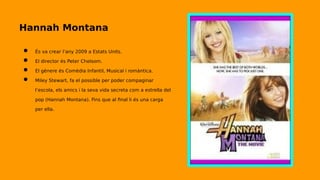 Hannah Montana
● És va crear l’any 2009 a Estats Units.
● El director és Peter Chelsom.
● El gènere és Comèdia Infantil, Musical i romàntica.
● Miley Stewart, fa el possible per poder compaginar
l’escola, els amics i la seva vida secreta com a estrella del
pop (Hannah Montana). Fins que al final li és una carga
per ella.
 