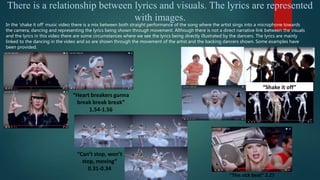“Can’t stop, won’t
stop, moving”
0.31-0.34
There is a relationship between lyrics and visuals. The lyrics are represented
with images.
In the ‘shake it off’ music video there is a mix between both straight performance of the song where the artist sings into a microphone towards
the camera, dancing and representing the lyrics being shown through movement. Although there is not a direct narrative link between the visuals
and the lyrics in this video there are some circumstances where we see the lyrics being directly illustrated by the dancers. The lyrics are mainly
linked to the dancing in the video and so are shown through the movement of the artist and the backing dancers shown. Some examples have
been provided.
“This sick beat” 2.27
“Shake it off”
“Heart breakers gunna
break break break”
1.54-1.56
 