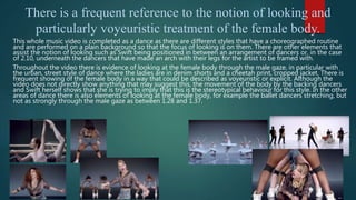 There is a frequent reference to the notion of looking and
particularly voyeuristic treatment of the female body.
This whole music video is completed as a dance as there are different styles that have a choreographed routine
and are performed on a plain background so that the focus of looking is on them. There are other elements that
assist the notion of looking such as Swift being positioned in between an arrangement of dancers or, in the case
of 2.10, underneath the dancers that have made an arch with their legs for the artist to be framed with.
Throughout the video there is evidence of looking at the female body through the male gaze, in particular with
the urban, street style of dance where the ladies are in denim shorts and a cheetah print, cropped jacket. There is
frequent showing of the female body in a way that could be described as voyeuristic or explicit. Although the
video does not directly show anything that may suggest this, the movement of the body by the backing dancers
and Swift herself shows that she is trying to imply that this is the stereotypical behaviour for this style. In the other
areas of dance there is also elements of looking at the female body, for example the ballet dancers stretching, but
not as strongly through the male gaze as between 1.28 and 1.37.
 