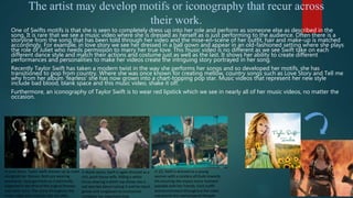 The artist may develop motifs or iconography that recur across
their work.
One of Swifts motifs is that she is seen to completely dress up into her role and perform as someone else as described in the
song. It is rare that we see a music video where she is dressed as herself as is just performing to the audience. Often there is a
storyline from the song that has been told through her video and the mise-en-scene of her outfit, hair and make-up is matched
accordingly. For example, in love story we see her dressed in a ball gown and appear in an old-fashioned setting where she plays
the role of Juliet who needs permission to marry her true love. This music video is no different as we see Swift take on each
different dance style and match their actions and costume just as well as the last. It shows her ability to create different
performances and personalities to make her videos create the intriguing story portrayed in her song.
Recently Taylor Swift has taken a modern twist in the way she performs her songs and so developed her motifs, she has
transitioned to pop from country. Where she was once known for creating mellow, country songs such as Love Story and Tell me
why from her album ‘fearless’ she has now grown into a chart-topping pop star. Music videos that represent her new style
include bad blood, blank space and this music video, shake it off.
Furthermore, an iconography of Taylor Swift is to wear red lipstick which we see in nearly all of her music videos, no matter the
occasion.
In Love Story, Taylor Swift dresses up as Juliet
alongside her Romeo. Both are wearing
expensive, royal garments as traditionally
expected in the time of the original Romeo
and Juliet story. The scene throughout the
music video also matches this set vibe.
In Blank space, Swift is again dressed as a
rich, posh house wife. Riding a white
horse wearing a white top shows she is
not worried about ruining it and her black
gloves and sunglasses to accessorize
complete her expensive look.
In 22, Swift is dressed as a young
women with a careless attitude towards
life ensuring she enjoys every moment
possible with her friends. Each outfit
and environment throughout the video
represents this stereotypical lifestyle.
 