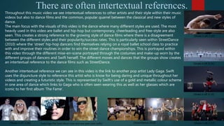 There are often intertextual references.
[Shake it off, 1.06] [Lady Gaga-The Fame album cover and new years even outfit] [StreetDance 2010]
[Shake it off, 0.10]
[Shake it off, 0.31]
[Shake it off, 0.19]
[Shake it off, 0.17]
Throughout this music video we see intertextual references to other artists and their style within their music
videos but also to dance films and the common, popular quarrel between the classical and new styles of
dance.
The main focus with the visuals of this video is the dance where many different styles are used. The most
heavily used in this video are ballet and hip-hop but contemporary, cheerleading and free-style are also
seen. This creates a strong reference to the growing style of dance films where there is a disagreement
between the different styles and their popularity/success rates. This is particularly seen within StreetDance
(2010) where the ‘street’ hip-hop dancers find themselves relying on a royal ballet school class to practice
with and improve their routines in order to win the street dance championships. This is portrayed within
this video through the different mise-en-scene portrayed through the costumes and make-up worn by the
different groups of dancers and Swift herself. The different moves and dances that the groups show creates
an intertextual reference to the dance films such as StreetDance.
Another intertextual reference we can see in this video is the link to another pop artist Lady Gaga. Swift
uses the disjuncture style to reference this artist who is know for being daring and unique throughout her
videos and creating a futuristic style. This is represented by Swift’s use of a gold and metallic colour scheme
in one area of dance which links to Gaga who is often seen wearing this as well as her glasses which are
iconic to her first album ‘The Fame’.
 