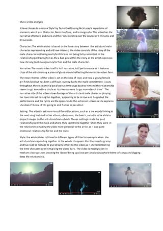 Music video analysis
I have chosen to analyse‘Style’by Taylor Swift usingNick Lacey’s repertoire of
elements which are: Character,NarrativeType, and Iconography.This video has the
narrativeof female and male and their relationship over the course of 4 minutes and
03 seconds.
Character: The whole video is based on the lovestory between the artistand male
character representing and old love interest, the video consists of the story of the
male character not being really faithful and notbeing fully committed in the
relationship portrayinghimas the a bad guy within the story as the artistexpresses
how its longcontinues journey for her and the male character.
Narrative:The music video itself is half narrative,half performanceas itfeatures
clips of the artistmoving a piece of glass around reflectingthe male characters face.
The mean themes of the video is seton the idea of love; and how a young female
girl finds lovebut has been a difficultjourney due to the male commitment issues
throughout the relationship butalways seems to go back to himand the relationship
seems to go around in a circleas its always seems ‘to go around each time’. The
narrativesideof the video shows footage of the artistand male character playing
her love interest havingfun together, appearingto be in love and happy but the
performance and the lyrics aretheopposites to the action on screen as she explains
she doesn’t know id ‘it’s goingto end flames or paradise’.
Setting: The video is setin various differentlocations,such as a the woods linkingto
the next song featured to her album, a bedroom, the beach, a studio to be ableto
project images on the artists and males body.Theses settings relate the past
relationship with the male and where they spent time together when they were in
the relationship makingthevideo more personal to the artistas itwas quite
emotional relationship for her and the male.
Style: the whole video is filmed in different types of filter for example when the
artistand malespending together in the woods it appears thatthey used a grainy
and hue look to footage to give dreamy effect to the video as if sheremembering
the time she spent with him givingthe video dark. The video is mostly taken in
medium closeup shots creatingthe idea of being up closepersonal aboutwhole theme of songs and digging
deep the relationship.
 