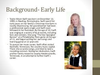 Background- Early Life
• Taylor Alison Swift was born on December 13,
1989, in Reading, Pennsylvania. Swift spent her
earl...