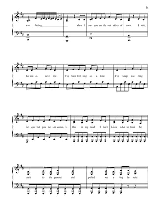 ##
                                                                                                                                                   6

&            œ œœœœœœœœ œ ˙                                  Œ                 œ œ                                                  Œ
          ˙˙              ˙                                       œ œ œœ œ œ œ     œ                                           œ
                                                                                                                               œ            œ œ
         was      fading                                         when I    met you on the out skirts of                   town.             I said,

? ## w                                                                      w
                                                    w                                                                          w
     w                                              w                       w                                                  w



    ##
&        œ œ œ                  œ œ œ                   œ œ œ œ œ œ œ                                         œ          œ         œ         œ

? ## œ œ œ œ œ œ œ œ                                        œ œ œ œ œ œ                                             œ œ œ œ œ œ œ
         Ro me o,               save       me       I've been feel ling     so      a       lone,            I've       keep       wai      ting

                                                        œ œ                                                   œ




    ##
&        œ œ œ œ œ œ œ œ                                   œ          œ œ œ             œ œ              œ              œ œ œ                œ
                                                           œ          œ   œ                              œ              œ   œ                œ
         for you but you ne ver come, is                  this        in my head            I don't     know        what to think            he

? ##
                 œ œ œ œ œ œ œ                             œ œ œ œ œ œ œ œ                               œ œ œ œ œ œ œ œ
         œ                                                 œ œ œ œ œ œ œ œ                               œ œ œ œ œ œ œ œ



 #
& # œ                      œ           œ        œ        œ                   œ                      œ   œ           œ        œ          œ
    œ                      œ           œ        œ        œ                   œ                      œ   œ           œ        œ          œ
         knelt             to      the ground            and               pulled               out      a        ring       he     said

? ##                                                                                                                 j
          œ       œ        œ           œ        œ   œ    œ        œ          œ          œ           œ   œ           œ ‰                 Œ
          œ       œ        œ           œ        œ   œ    œ        œ          œ          œ           œ   œ           œ
 
