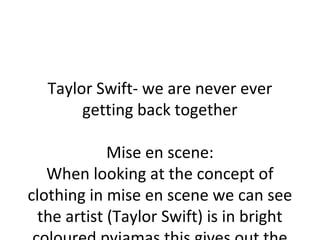 Taylor Swift- we are never ever 
getting back together 
Mise en scene: 
When looking at the concept of 
clothing in mise en scene we can see 
the artist (Taylor Swift) is in bright 
coloured pyjamas this gives out the 
 