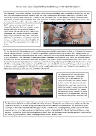 How are media representations of Taylor Swift challenged in the video ‘Blank Space’?
The composition of this shotuses rule of
thirds,placingboth Swift’s and the male
character’s eyes on the same line.This
creates a sense of equality between the two
of them, however this then contrasts with
the fact that the male’s eyes are almostnot
visiblewhereas Swift’s eyes areprominently
shown glaringdirectly athim.This suggests
that the composition of the shot is to create
intense confliction between them. Resulting
in Swift dominatingover the male character.
The dominationSwifthasoverhermale partnerisalsoreinforcedthroughthe use of focusonher,whereasthe male
character isout of focus,as he isbeingobjectifiedandhaslittle power withinthe narrative.Thisistoreinforce the
ideologiesof the mediaandthe factSwiftsupposedlyhasalot of control overher partners,andthe lyricswithinher
songsconveyheras beingcontrollingandslightlymadoverthe relationships.Thisideaof Swiftobjectifyinghermale
partners,contraststhe typical societyviewsonthe rolesof male andfemales,whereinfemalesare oftenobjectifiedby
the males,especiallyinmusicvideosforexample RobinThicke’s‘BlurredLines’.
Once the camera shots involveboth Swift and her male friend, a relationship between them is revealed. For example this over -the-
head shot reveals how un-connected the two of them are, as he sits on his phone with only his lower body in shot, whilstSwift
stairs directly into thecamera, making only a connection with her audience. The fact that the male character has only half o f his
body in shot, shows the inequality between them both, itshows his irrelevanceas Swiftis portrayed in the media for havinga lack
of caretowards the men she is with because of how quickly shesupposedly moves on from them to the next ‘victim’.
The use of props in this shot play a vital rolein symbolisingspecific detailsSwiftis keen to portray about herself in a satirical response
towards the negative media comments. Throughout the video Swift uses various techniques to suggest there are two-sides to her,
and the way in which she is presented and the way in which she really is.Shealso reinforces the two sides to which the character she
plays in the video has – ‘the media Swift’ – in which she appears to be sweet and innocent yet turns almostpsychotic and showing
major hostility.This idea is symbolically represented through the props, specifically theloveheart sweets shown. These sweets are
black and white, symbolisingSwift’s appearanceof being admirably charmingand pure(represented through the white love h earts),
which then contrasts againsttheblack lovehearts which therefore symboliseSwift’s darker sideof her being madly overprotective
and almostmentally unstable.In this shot Swift also has her hand placed directly on to her heart highlightingto the audience,the
sweets used as a prop link to her heart and the way she is presented.
Swift’s costume and props also link to create an
image of her character.She is surrounded by sweets,
by specifically fillingher surroundingby sweets
reinforces the idea that Swift herself is sweet, almost
sickly sweet. She is tryingto reinforce this imageby
even havinga costume that replicates a sweet. She’s
attempting to give this kind,caringimpression to the
male; she uses this falserepresentation to add to the
over-the-top, falserepresentations the media make
of her.
 